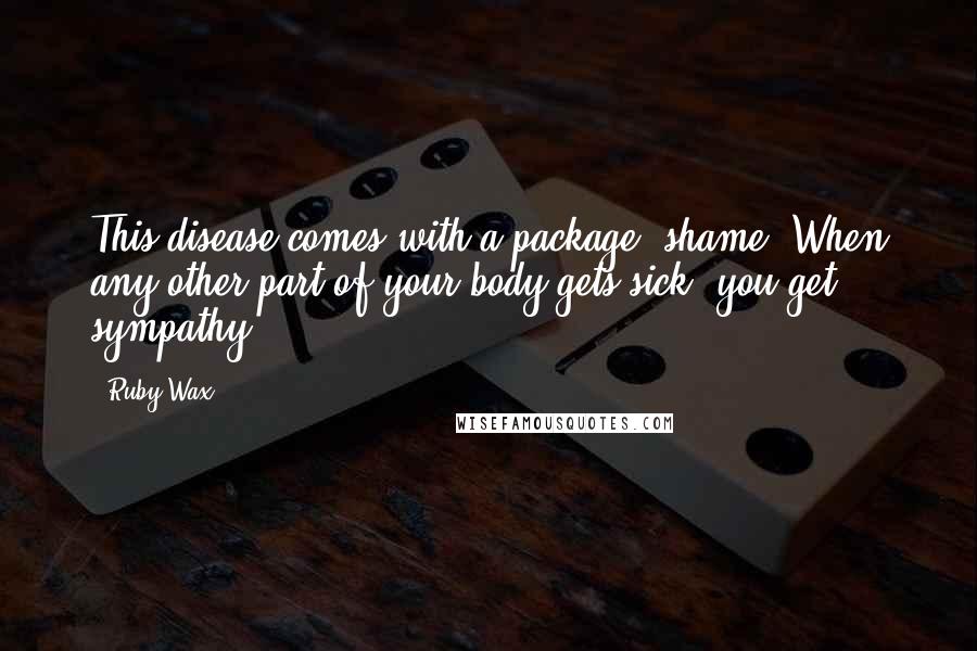 Ruby Wax Quotes: This disease comes with a package: shame. When any other part of your body gets sick, you get sympathy.