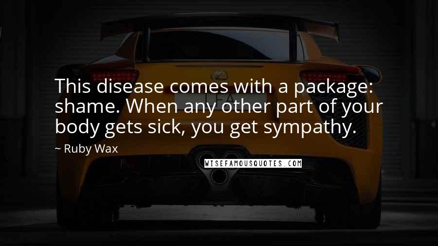 Ruby Wax Quotes: This disease comes with a package: shame. When any other part of your body gets sick, you get sympathy.