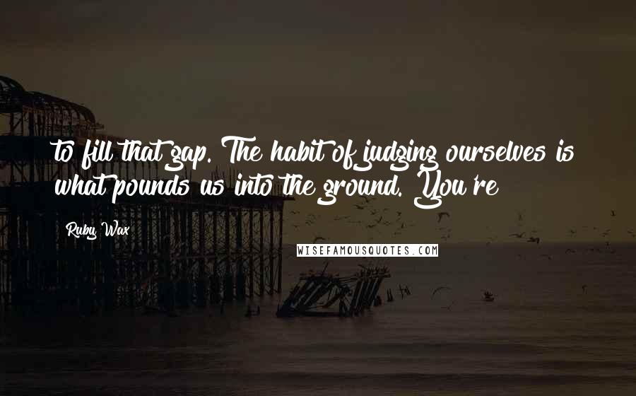 Ruby Wax Quotes: to fill that gap. The habit of judging ourselves is what pounds us into the ground. You're