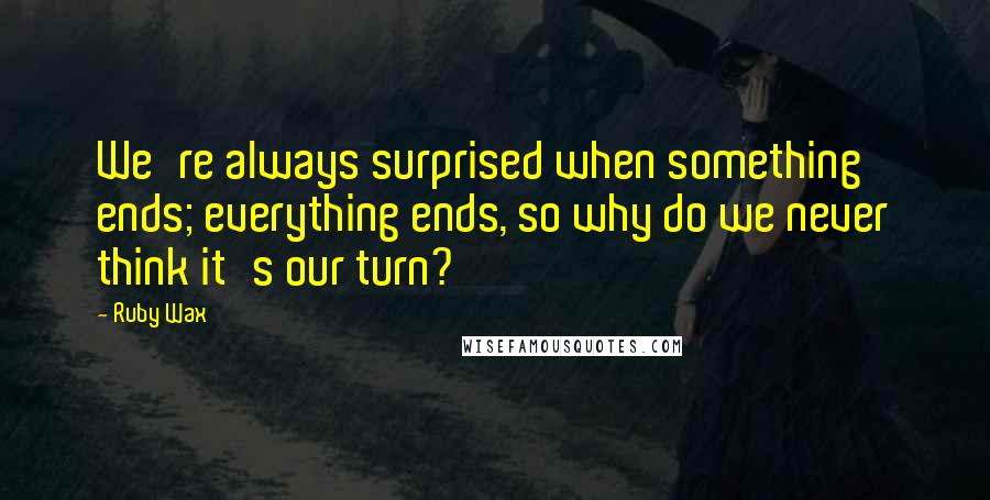 Ruby Wax Quotes: We're always surprised when something ends; everything ends, so why do we never think it's our turn?