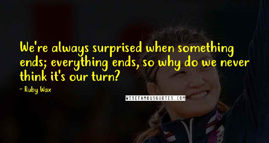 Ruby Wax Quotes: We're always surprised when something ends; everything ends, so why do we never think it's our turn?