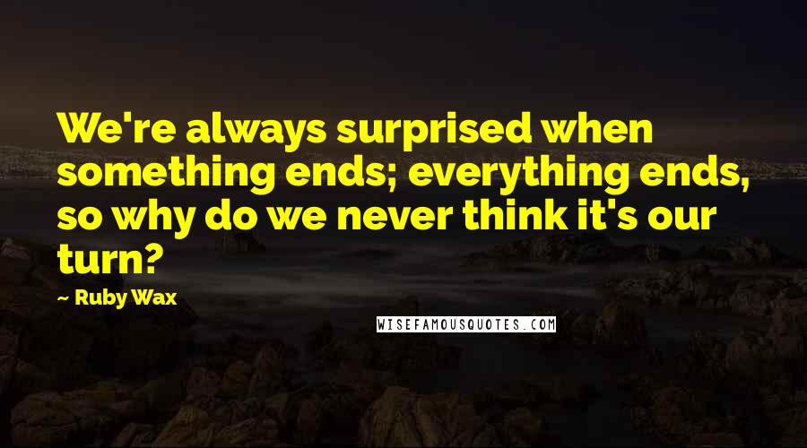 Ruby Wax Quotes: We're always surprised when something ends; everything ends, so why do we never think it's our turn?