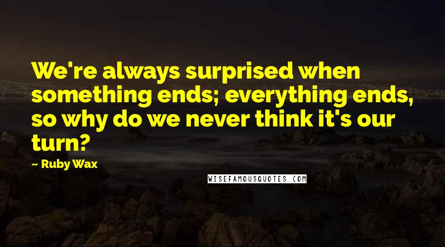 Ruby Wax Quotes: We're always surprised when something ends; everything ends, so why do we never think it's our turn?