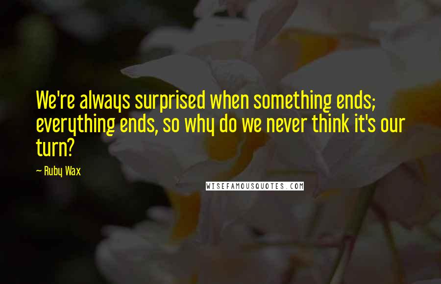 Ruby Wax Quotes: We're always surprised when something ends; everything ends, so why do we never think it's our turn?