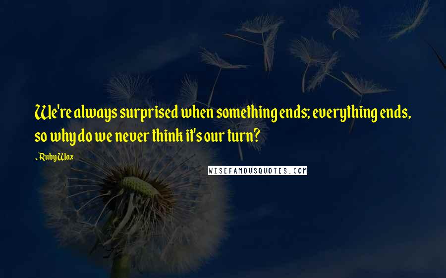 Ruby Wax Quotes: We're always surprised when something ends; everything ends, so why do we never think it's our turn?