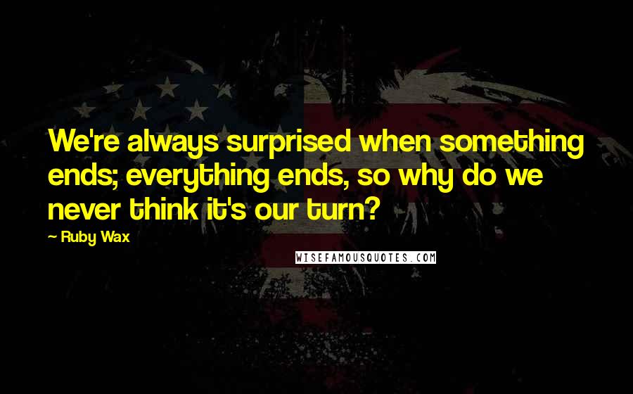 Ruby Wax Quotes: We're always surprised when something ends; everything ends, so why do we never think it's our turn?