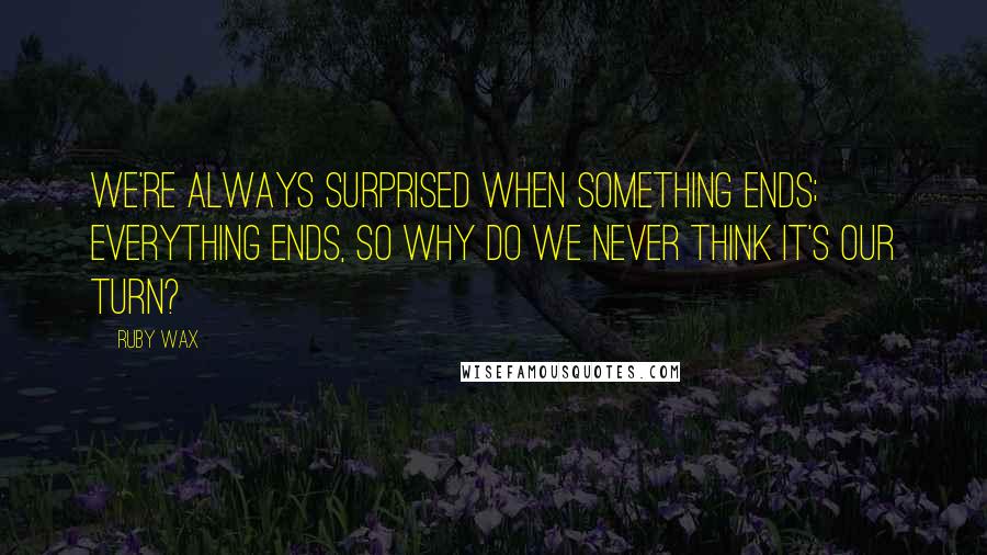 Ruby Wax Quotes: We're always surprised when something ends; everything ends, so why do we never think it's our turn?