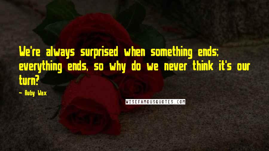 Ruby Wax Quotes: We're always surprised when something ends; everything ends, so why do we never think it's our turn?