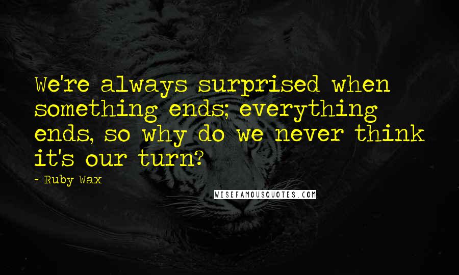 Ruby Wax Quotes: We're always surprised when something ends; everything ends, so why do we never think it's our turn?