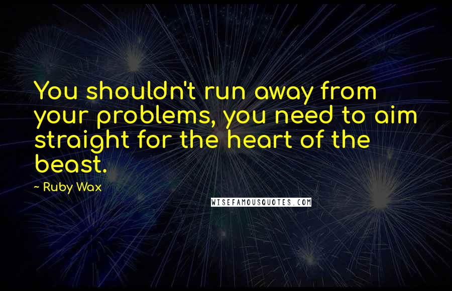 Ruby Wax Quotes: You shouldn't run away from your problems, you need to aim straight for the heart of the beast.