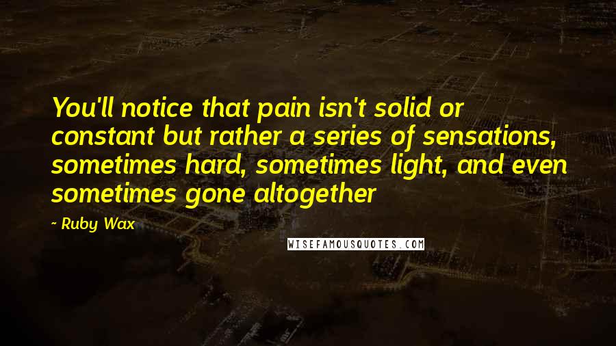 Ruby Wax Quotes: You'll notice that pain isn't solid or constant but rather a series of sensations, sometimes hard, sometimes light, and even sometimes gone altogether