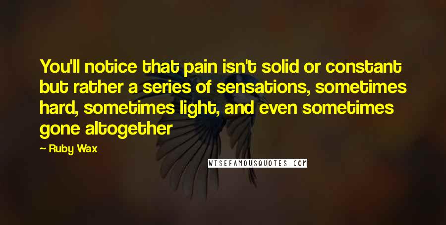 Ruby Wax Quotes: You'll notice that pain isn't solid or constant but rather a series of sensations, sometimes hard, sometimes light, and even sometimes gone altogether