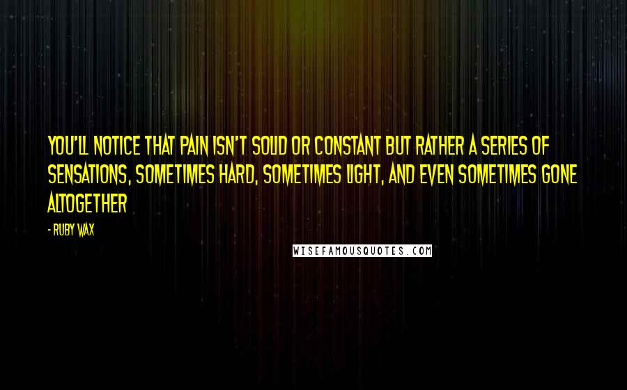 Ruby Wax Quotes: You'll notice that pain isn't solid or constant but rather a series of sensations, sometimes hard, sometimes light, and even sometimes gone altogether