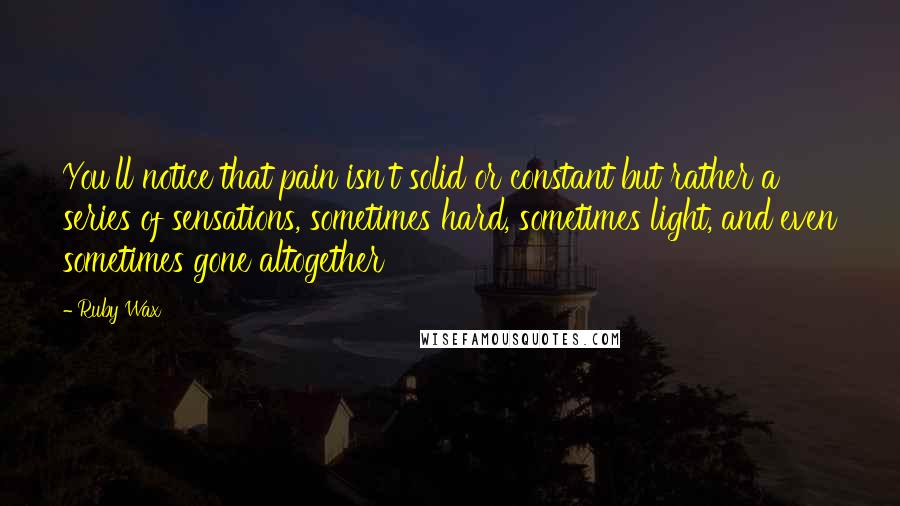 Ruby Wax Quotes: You'll notice that pain isn't solid or constant but rather a series of sensations, sometimes hard, sometimes light, and even sometimes gone altogether