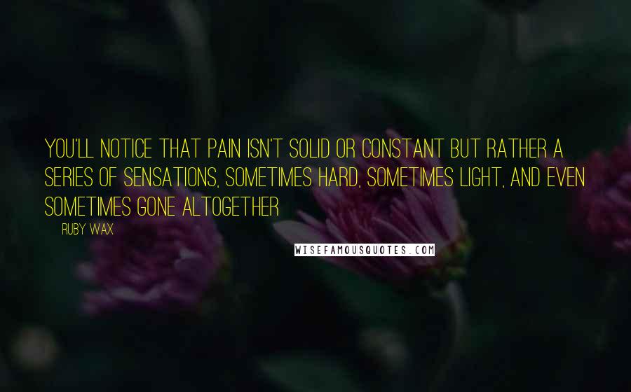 Ruby Wax Quotes: You'll notice that pain isn't solid or constant but rather a series of sensations, sometimes hard, sometimes light, and even sometimes gone altogether