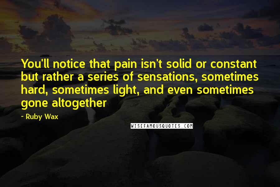 Ruby Wax Quotes: You'll notice that pain isn't solid or constant but rather a series of sensations, sometimes hard, sometimes light, and even sometimes gone altogether