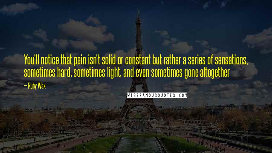 Ruby Wax Quotes: You'll notice that pain isn't solid or constant but rather a series of sensations, sometimes hard, sometimes light, and even sometimes gone altogether