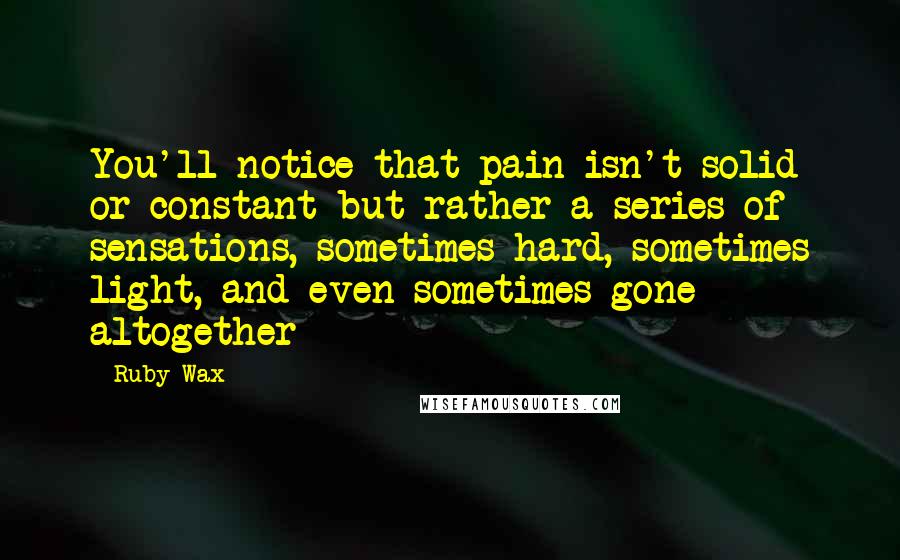 Ruby Wax Quotes: You'll notice that pain isn't solid or constant but rather a series of sensations, sometimes hard, sometimes light, and even sometimes gone altogether