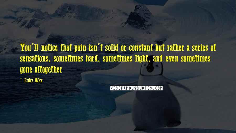 Ruby Wax Quotes: You'll notice that pain isn't solid or constant but rather a series of sensations, sometimes hard, sometimes light, and even sometimes gone altogether