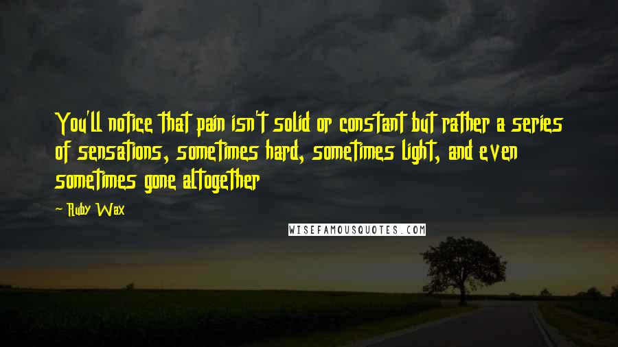 Ruby Wax Quotes: You'll notice that pain isn't solid or constant but rather a series of sensations, sometimes hard, sometimes light, and even sometimes gone altogether