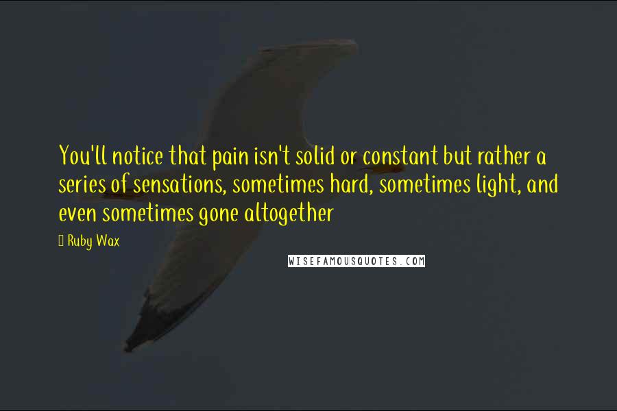 Ruby Wax Quotes: You'll notice that pain isn't solid or constant but rather a series of sensations, sometimes hard, sometimes light, and even sometimes gone altogether