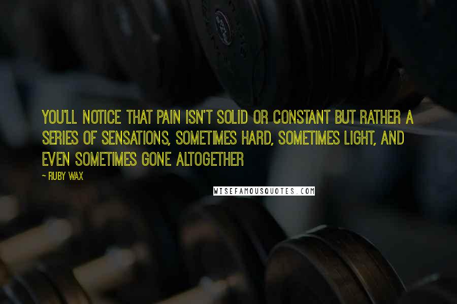 Ruby Wax Quotes: You'll notice that pain isn't solid or constant but rather a series of sensations, sometimes hard, sometimes light, and even sometimes gone altogether