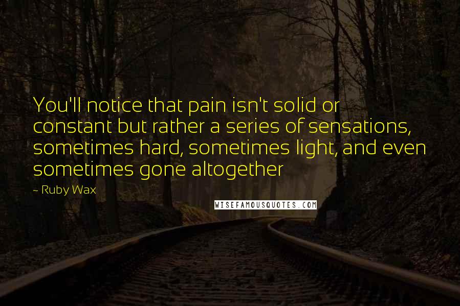 Ruby Wax Quotes: You'll notice that pain isn't solid or constant but rather a series of sensations, sometimes hard, sometimes light, and even sometimes gone altogether