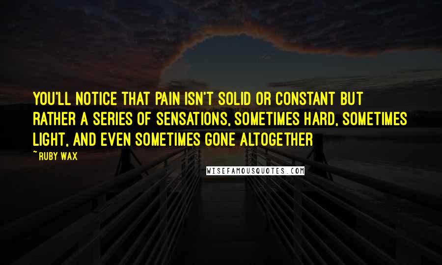 Ruby Wax Quotes: You'll notice that pain isn't solid or constant but rather a series of sensations, sometimes hard, sometimes light, and even sometimes gone altogether