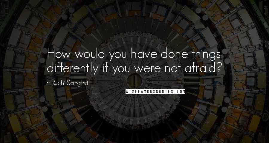 Ruchi Sanghvi Quotes: How would you have done things differently if you were not afraid?