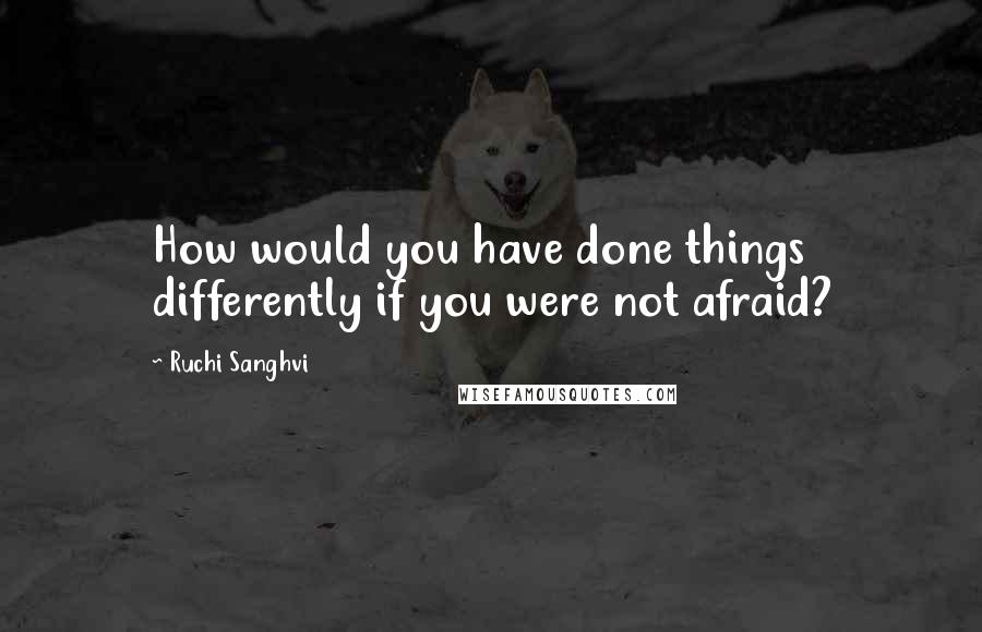 Ruchi Sanghvi Quotes: How would you have done things differently if you were not afraid?