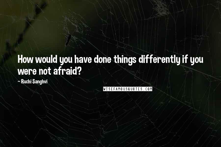 Ruchi Sanghvi Quotes: How would you have done things differently if you were not afraid?