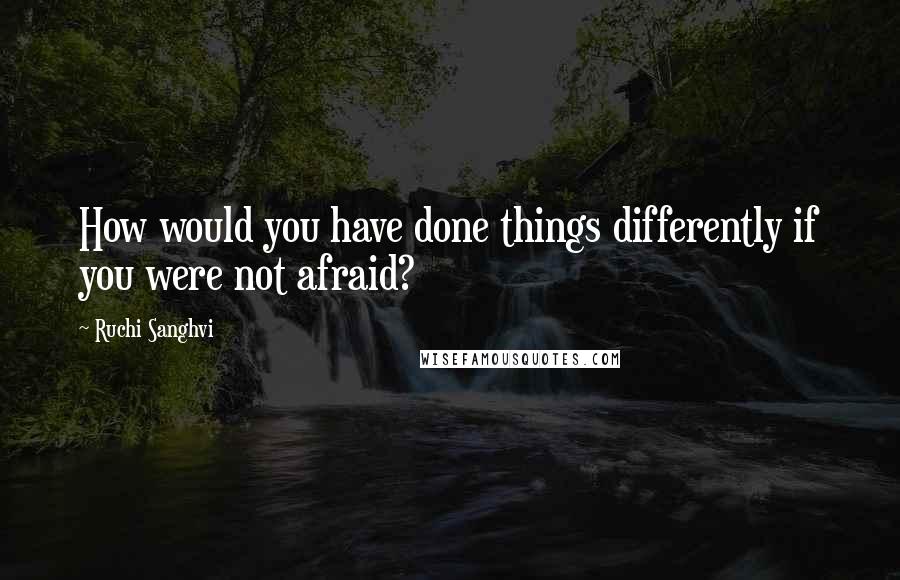 Ruchi Sanghvi Quotes: How would you have done things differently if you were not afraid?