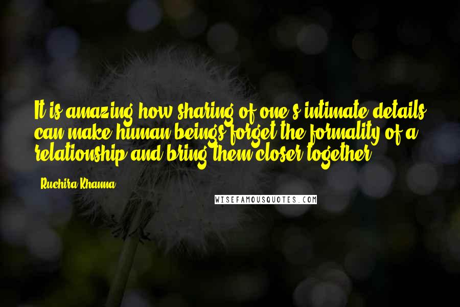 Ruchira Khanna Quotes: It is amazing how sharing of one's intimate details can make human beings forget the formality of a relationship and bring them closer together.