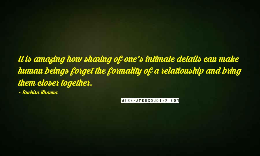 Ruchira Khanna Quotes: It is amazing how sharing of one's intimate details can make human beings forget the formality of a relationship and bring them closer together.