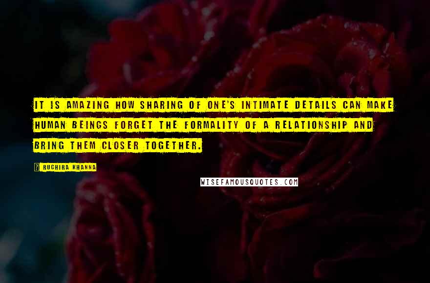 Ruchira Khanna Quotes: It is amazing how sharing of one's intimate details can make human beings forget the formality of a relationship and bring them closer together.