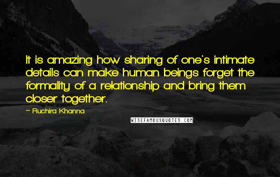 Ruchira Khanna Quotes: It is amazing how sharing of one's intimate details can make human beings forget the formality of a relationship and bring them closer together.