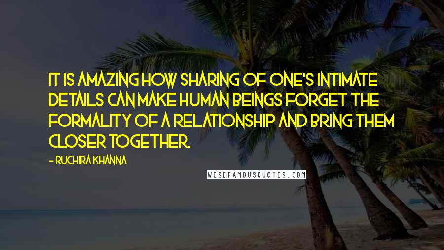 Ruchira Khanna Quotes: It is amazing how sharing of one's intimate details can make human beings forget the formality of a relationship and bring them closer together.