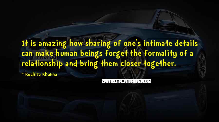 Ruchira Khanna Quotes: It is amazing how sharing of one's intimate details can make human beings forget the formality of a relationship and bring them closer together.