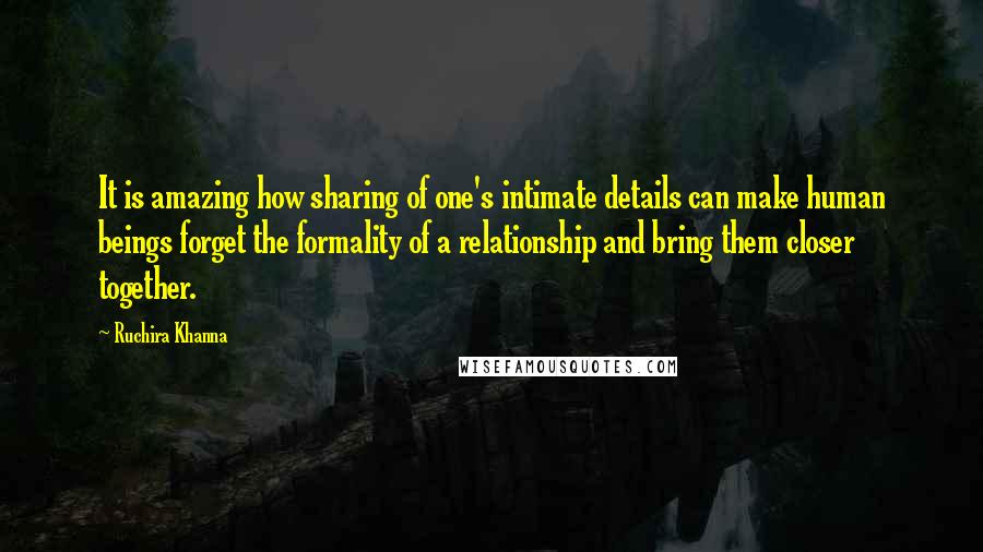 Ruchira Khanna Quotes: It is amazing how sharing of one's intimate details can make human beings forget the formality of a relationship and bring them closer together.