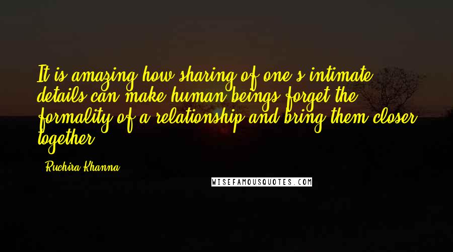 Ruchira Khanna Quotes: It is amazing how sharing of one's intimate details can make human beings forget the formality of a relationship and bring them closer together.