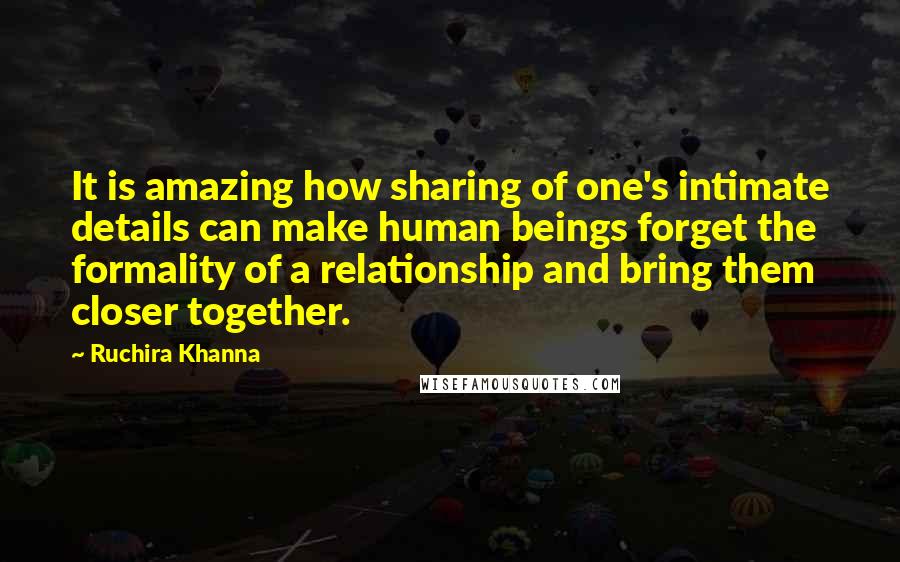 Ruchira Khanna Quotes: It is amazing how sharing of one's intimate details can make human beings forget the formality of a relationship and bring them closer together.