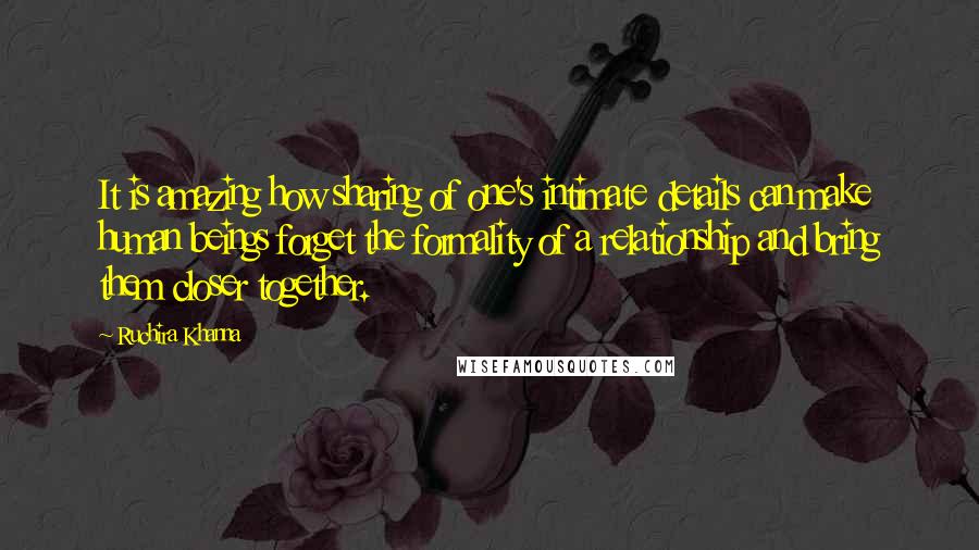 Ruchira Khanna Quotes: It is amazing how sharing of one's intimate details can make human beings forget the formality of a relationship and bring them closer together.