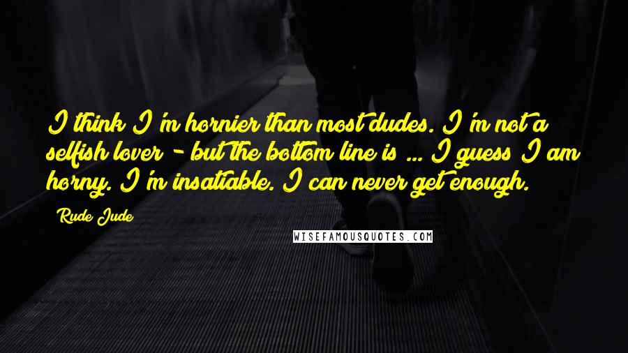 Rude Jude Quotes: I think I'm hornier than most dudes. I'm not a selfish lover - but the bottom line is ... I guess I am horny. I'm insatiable. I can never get enough.