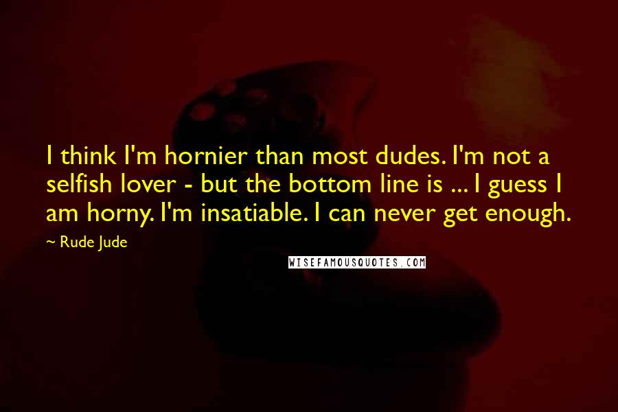Rude Jude Quotes: I think I'm hornier than most dudes. I'm not a selfish lover - but the bottom line is ... I guess I am horny. I'm insatiable. I can never get enough.