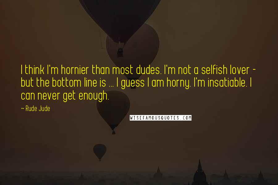 Rude Jude Quotes: I think I'm hornier than most dudes. I'm not a selfish lover - but the bottom line is ... I guess I am horny. I'm insatiable. I can never get enough.