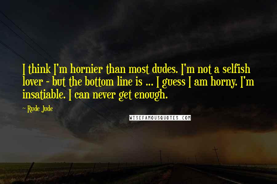 Rude Jude Quotes: I think I'm hornier than most dudes. I'm not a selfish lover - but the bottom line is ... I guess I am horny. I'm insatiable. I can never get enough.