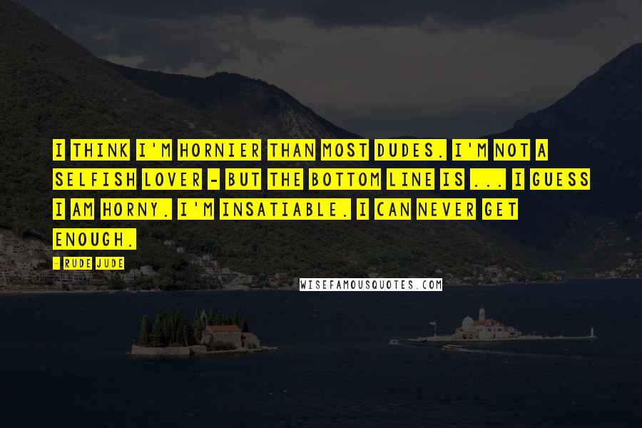 Rude Jude Quotes: I think I'm hornier than most dudes. I'm not a selfish lover - but the bottom line is ... I guess I am horny. I'm insatiable. I can never get enough.