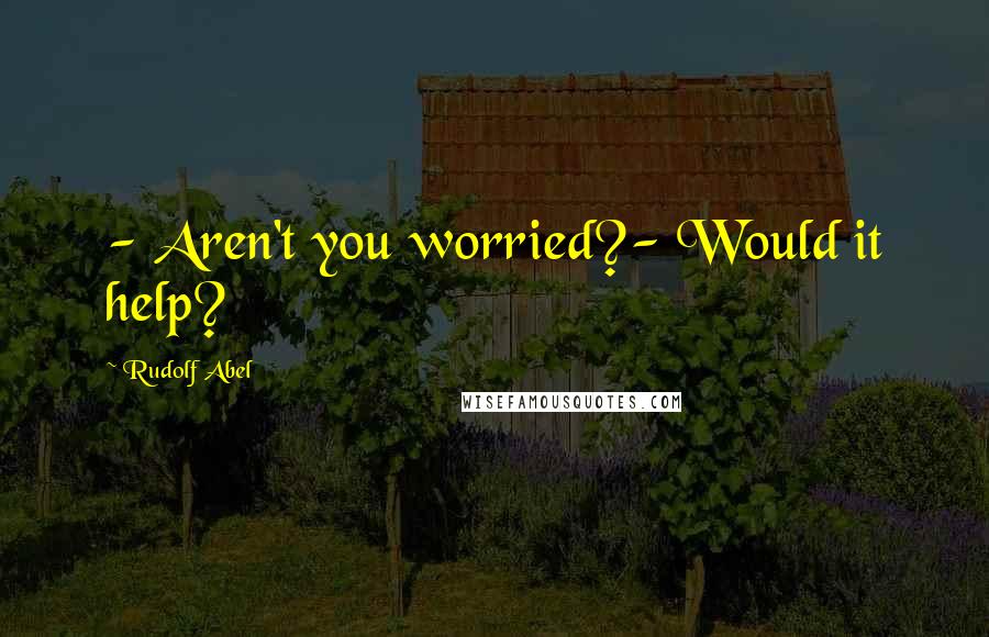 Rudolf Abel Quotes: - Aren't you worried?- Would it help?