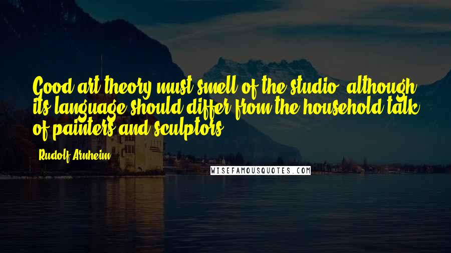 Rudolf Arnheim Quotes: Good art theory must smell of the studio, although its language should differ from the household talk of painters and sculptors.