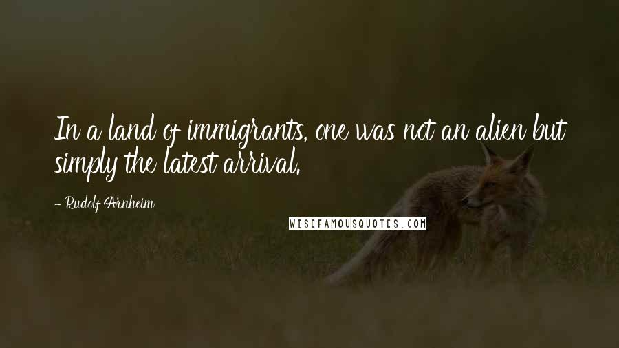 Rudolf Arnheim Quotes: In a land of immigrants, one was not an alien but simply the latest arrival.